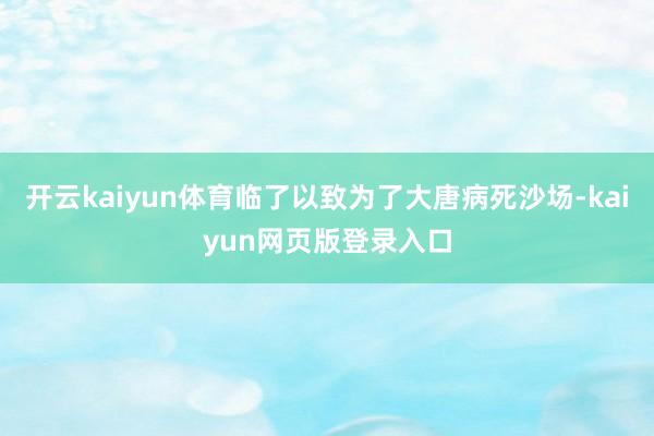 开云kaiyun体育临了以致为了大唐病死沙场-kaiyun网页版登录入口