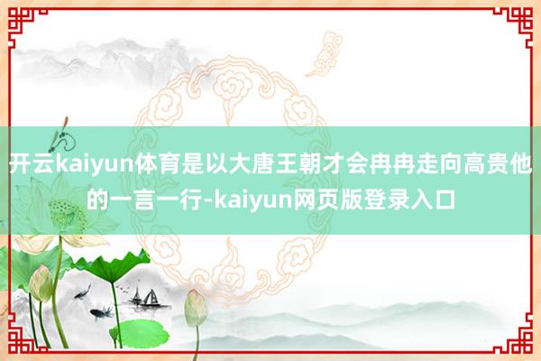 开云kaiyun体育是以大唐王朝才会冉冉走向高贵他的一言一行-kaiyun网页版登录入口