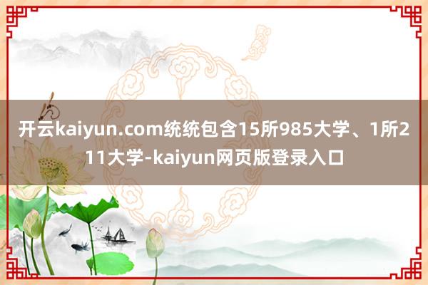 开云kaiyun.com统统包含15所985大学、1所211大学-kaiyun网页版登录入口